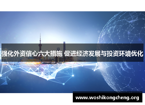强化外资信心六大措施 促进经济发展与投资环境优化 强化外资信心六大措施 促进经济发展与投资环境优化